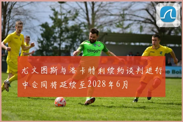 尤文图斯与洛卡特利续约谈判进行中合同将延续至2028年6月