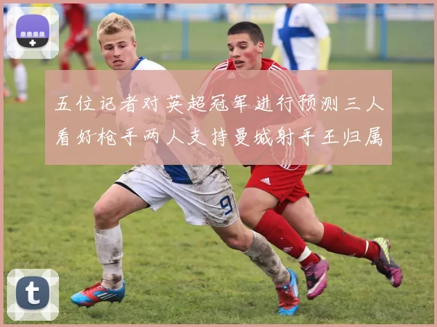 五位记者对英超冠军进行预测三人看好枪手两人支持曼城射手王归属无疑