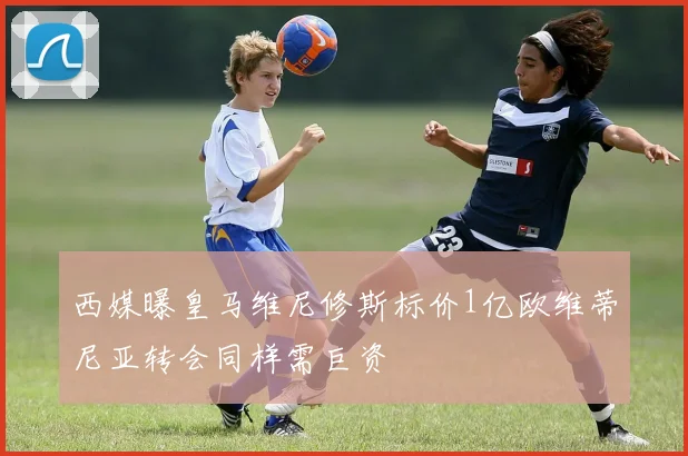西媒曝皇马维尼修斯标价1亿欧维蒂尼亚转会同样需巨资