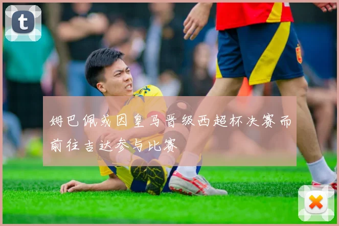 姆巴佩或因皇马晋级西超杯决赛而前往吉达参与比赛
