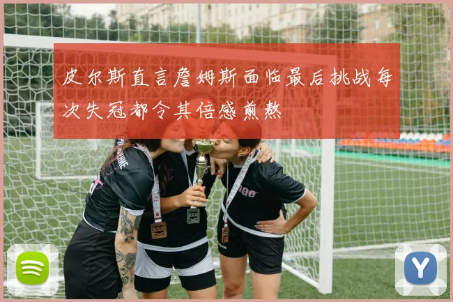 皮尔斯直言詹姆斯面临最后挑战每次失冠都令其倍感煎熬