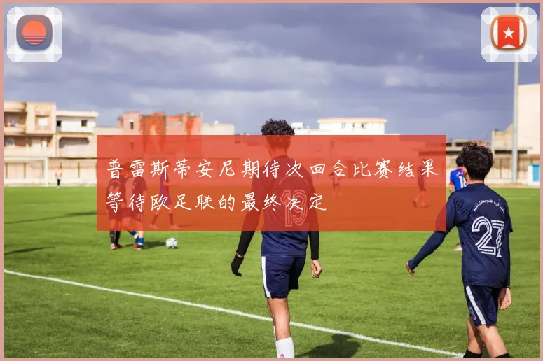 普雷斯蒂安尼期待次回合比赛结果等待欧足联的最终决定