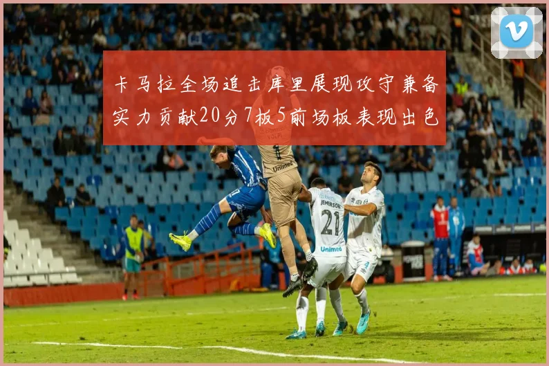 卡马拉全场追击库里展现攻守兼备实力贡献20分7板5前场板表现出色