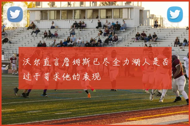 沃尔直言詹姆斯已尽全力湖人是否过于苛求他的表现