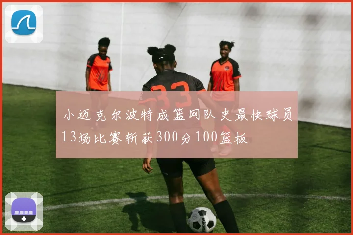 小迈克尔波特成篮网队史最快球员13场比赛斩获300分100篮板