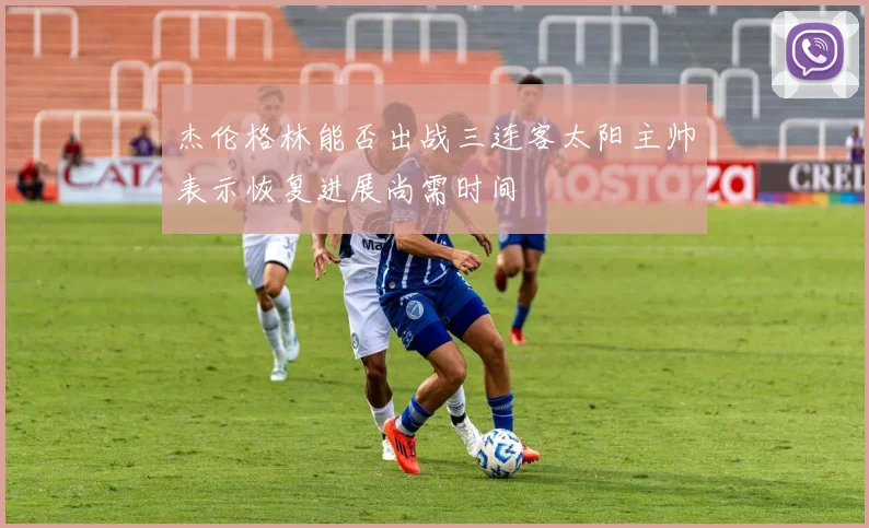 杰伦格林能否出战三连客太阳主帅表示恢复进展尚需时间