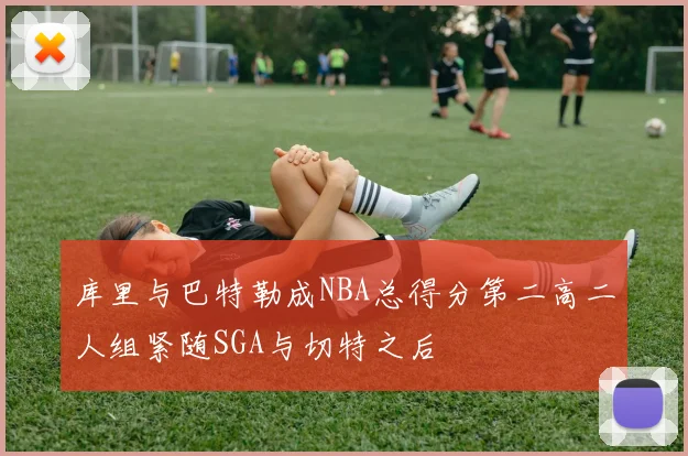 库里与巴特勒成NBA总得分第二高二人组紧随SGA与切特之后