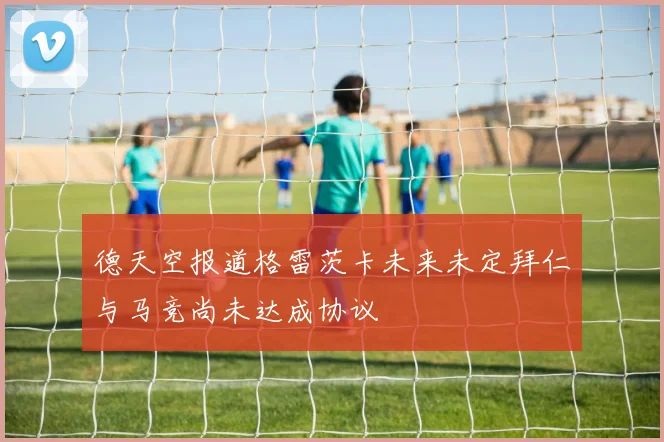 德天空报道格雷茨卡未来未定拜仁与马竞尚未达成协议