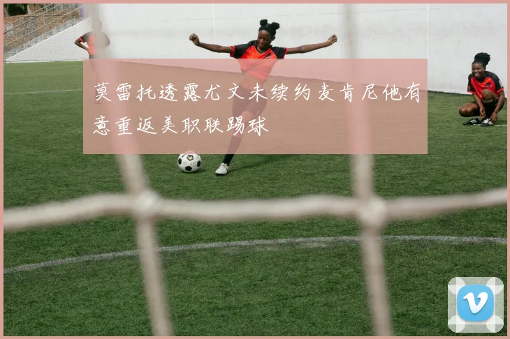 莫雷托透露尤文未续约麦肯尼他有意重返美职联踢球