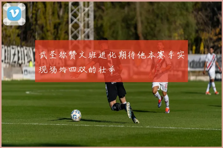 武圣称赞文班进化期待他本赛季实现场均四双的壮举