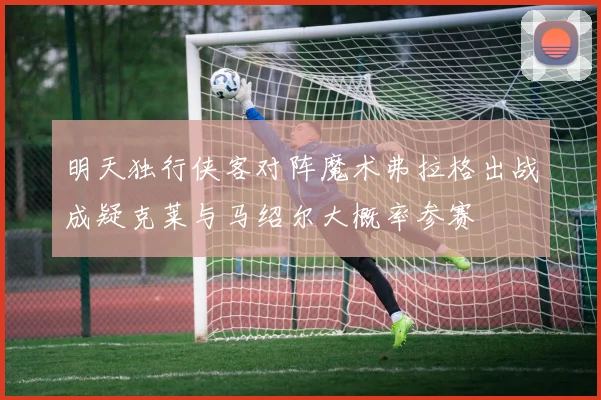 明天独行侠客对阵魔术弗拉格出战成疑克莱与马绍尔大概率参赛