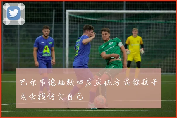 巴尔韦德幽默回应庆祝方式称孩子或会模仿打自己