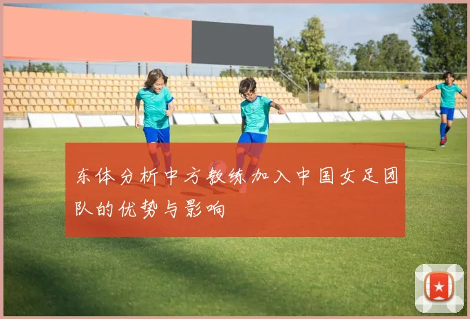 东体分析中方教练加入中国女足团队的优势与影响
