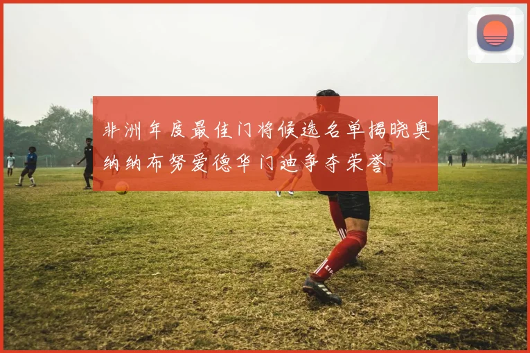 非洲年度最佳门将候选名单揭晓奥纳纳布努爱德华门迪争夺荣誉