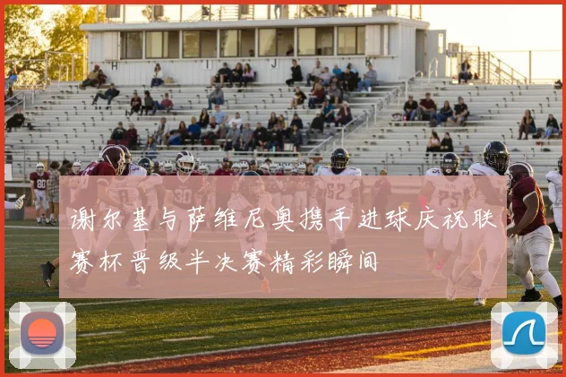 谢尔基与萨维尼奥携手进球庆祝联赛杯晋级半决赛精彩瞬间