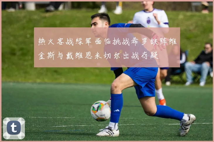 热火客战绿军面临挑战希罗缺阵维金斯与戴维恩米切尔出战存疑