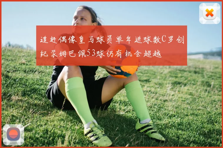 追赶偶像皇马球员单年进球数C罗创纪录姆巴佩53球仍有机会超越
