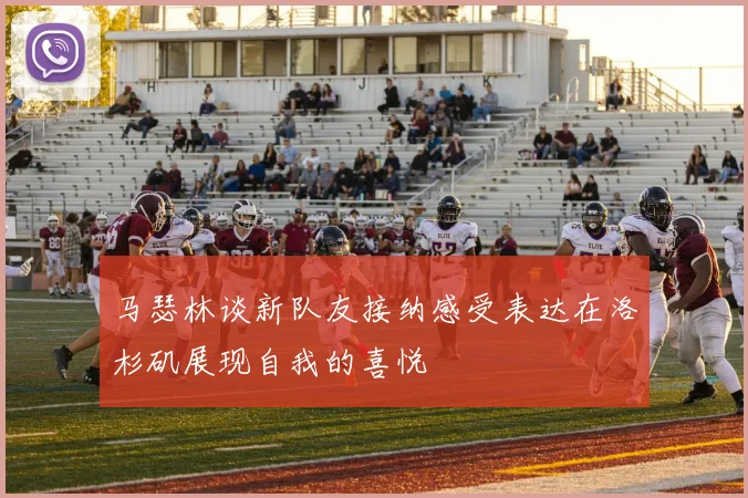 马瑟林谈新队友接纳感受表达在洛杉矶展现自我的喜悦
