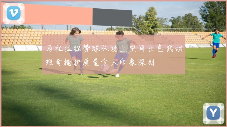 马祖拉称赞球队场上空间出色武切维奇掩护质量令人印象深刻