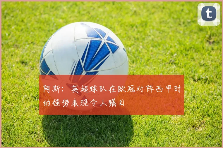 阿斯：英超球队在欧冠对阵西甲时的强势表现令人瞩目