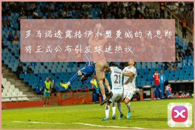 罗马诺透露格伊加盟曼城的消息即将正式公布引发球迷热议