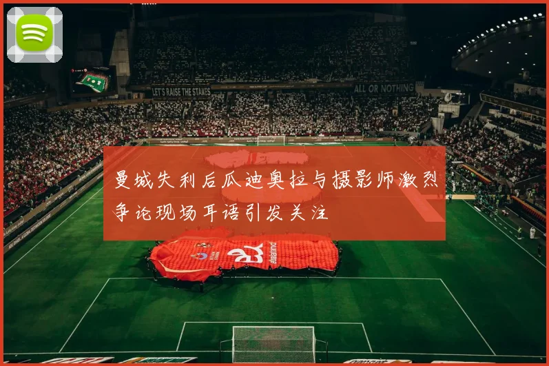 曼城失利后瓜迪奥拉与摄影师激烈争论现场耳语引发关注
