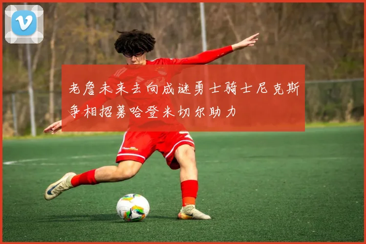 老詹未来去向成谜勇士骑士尼克斯争相招募哈登米切尔助力