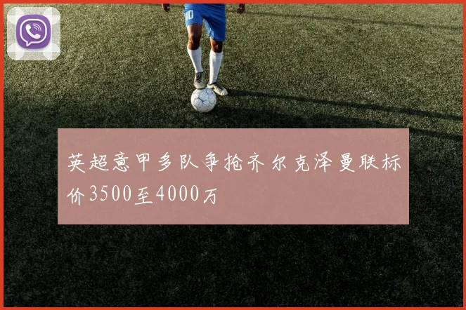 英超意甲多队争抢齐尔克泽曼联标价3500至4000万