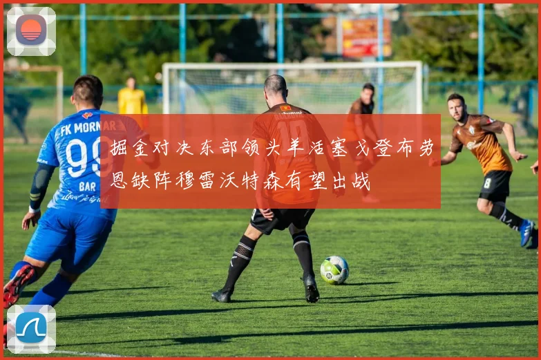掘金对决东部领头羊活塞戈登布劳恩缺阵穆雷沃特森有望出战