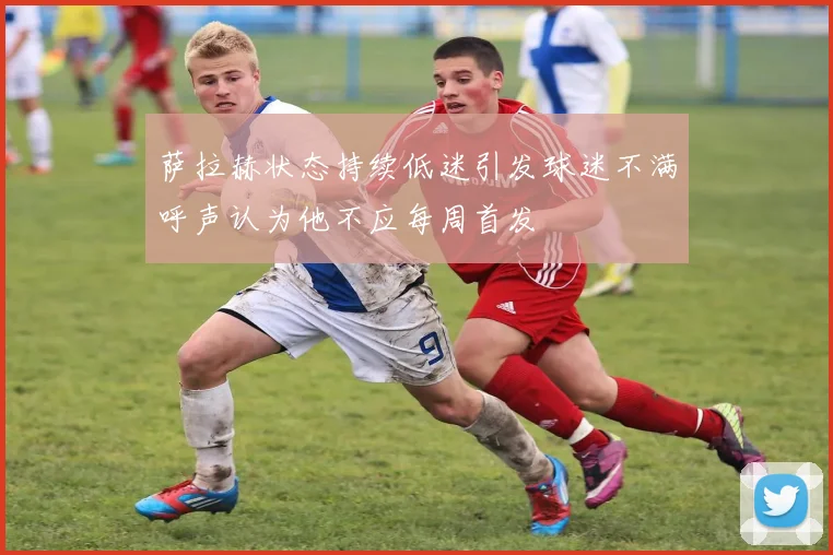 萨拉赫状态持续低迷引发球迷不满呼声认为他不应每周首发