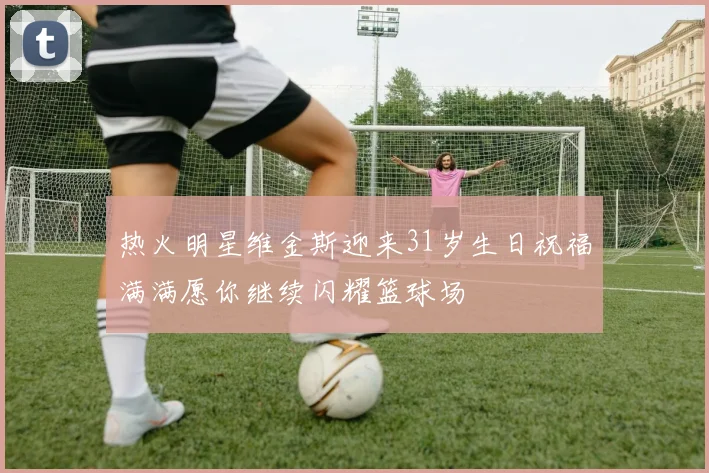 热火明星维金斯迎来31岁生日祝福满满愿你继续闪耀篮球场