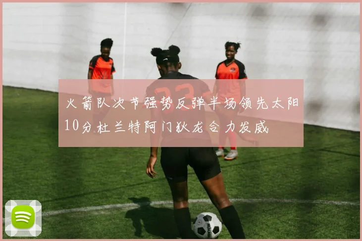 火箭队次节强势反弹半场领先太阳10分杜兰特阿门狄龙合力发威