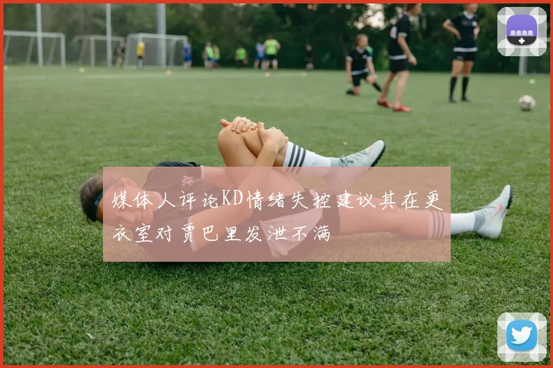 媒体人评论KD情绪失控建议其在更衣室对贾巴里发泄不满
