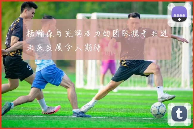 杨瀚森与充满活力的团队携手共进未来发展令人期待
