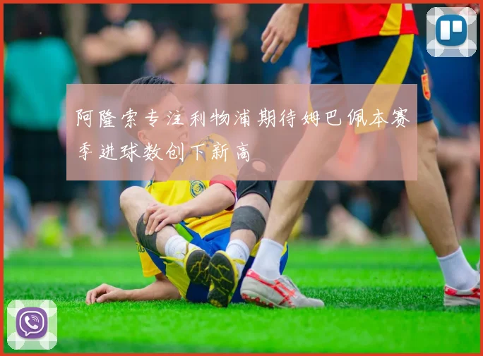 阿隆索专注利物浦期待姆巴佩本赛季进球数创下新高