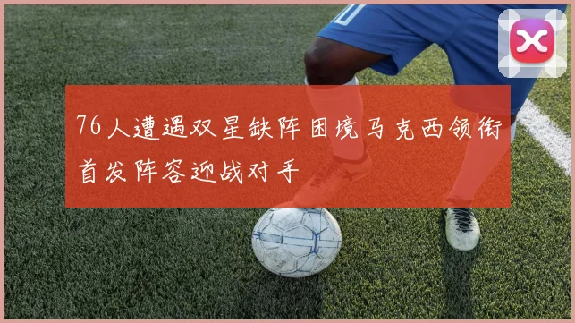 76人遭遇双星缺阵困境马克西领衔首发阵容迎战对手