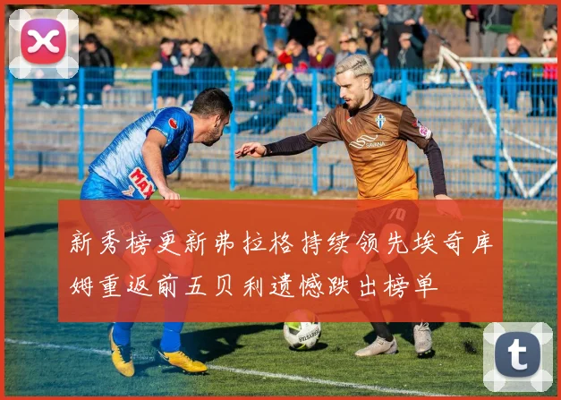 新秀榜更新弗拉格持续领先埃奇库姆重返前五贝利遗憾跌出榜单