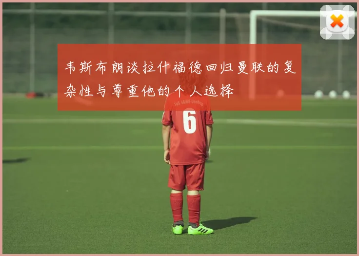韦斯布朗谈拉什福德回归曼联的复杂性与尊重他的个人选择