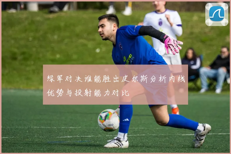 绿军对决谁能胜出皮尔斯分析内线优势与投射能力对比