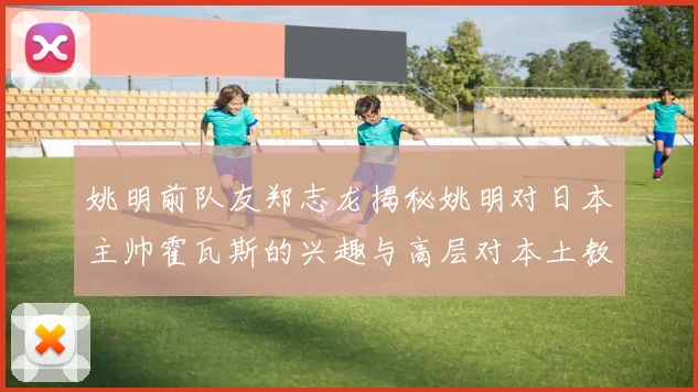 姚明前队友郑志龙揭秘姚明对日本主帅霍瓦斯的兴趣与高层对本土教练的偏好