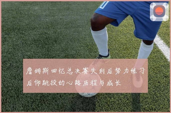 詹姆斯回忆总决赛失利后努力练习后仰跳投的心路历程与成长