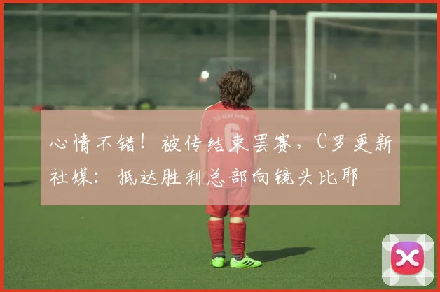 心情不错！被传结束罢赛，C罗更新社媒：抵达胜利总部向镜头比耶