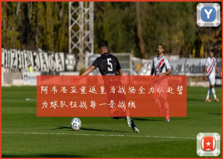 阿韦洛亚重返皇马战场全力以赴誓为球队征战每一条战线